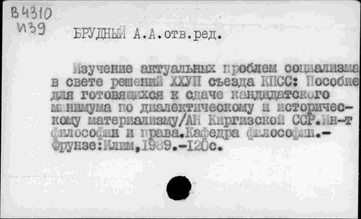 ﻿
БРУДНШ А.А.отв.ред.
зучение актуальных г; облем со’д.ализыа в свете решс-шй. дХУП съезда КПСС: 1 особие для готовятся к сдаче ксэдэдатекиго д шглума го диалектическому и истиричес-коду датериализму/АВ Киргизской ССР. , н-т философиж и I рава.Ка£едра ддлосос-л.-фрунзе:Нл1ш#19и9.-Х20с.